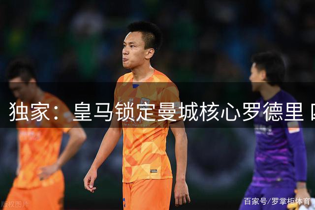 独家：皇马锁定曼城核心罗德里 四年长约已获球员首肯